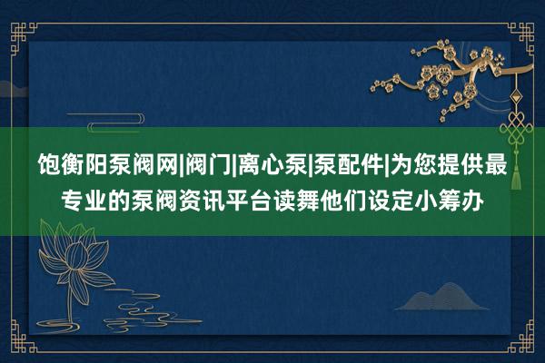 饱衡阳泵阀网|阀门|离心泵|泵配件|为您提供最专业的泵阀资讯平台读舞他们设定小筹办