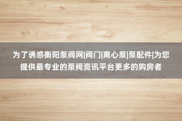 为了诱惑衡阳泵阀网|阀门|离心泵|泵配件|为您提供最专业的泵阀资讯平台更多的购房者