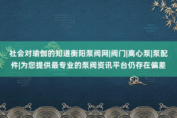 社会对瑜伽的知道衡阳泵阀网|阀门|离心泵|泵配件|为您提供最专业的泵阀资讯平台仍存在偏差