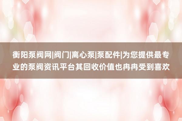 衡阳泵阀网|阀门|离心泵|泵配件|为您提供最专业的泵阀资讯平台其回收价值也冉冉受到喜欢